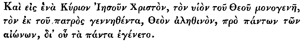 Greek: Ka� eis hen� Kyrion Iaesoun Christ�n,
  t�n uhi�n tou Theou monogenae, t�n ek tou patr�s gennaeth�nta, The�n
  alaethin�n, pr� p�nt�n t�n ai�n�n, di' ohu t� p�nta eg�neto.