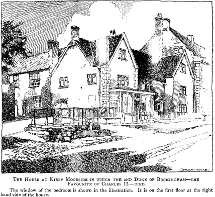 THE HOUSE AT KIRBY MOORSIDE IN WHICH THE 2ND DUKE OF BUCKINGHAM--THE FAVOURITE OF CHARLES II.--DIED. The window of the bedroom is shown in the illustration. It is on the first floor at the right hand side of the house.