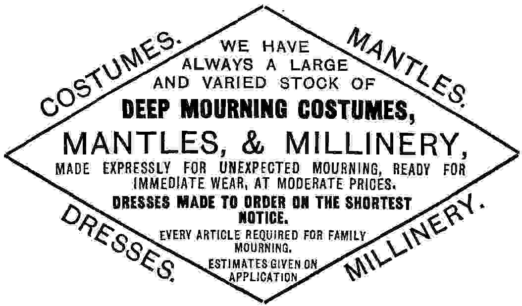 WE HAVE ALWAYS A LARGE AND VARIED STOCK OF DEEP MOURNING COSTUMES, MANTLES, & MILLINERY, MADE EXPRESSLY FOR UNEXPECTED MOURNING, READY FOR IMMEDIATE WEAR, AT MODERATE PRICES. DRESSES MADE TO ORDER ON THE SHORTEST NOTICE. EVERY ARTICLE REQUIRED FOR FAMILY MOURNING. ESTIMATES GIVEN ON APPLICATION DRESSES. MILLINERY.