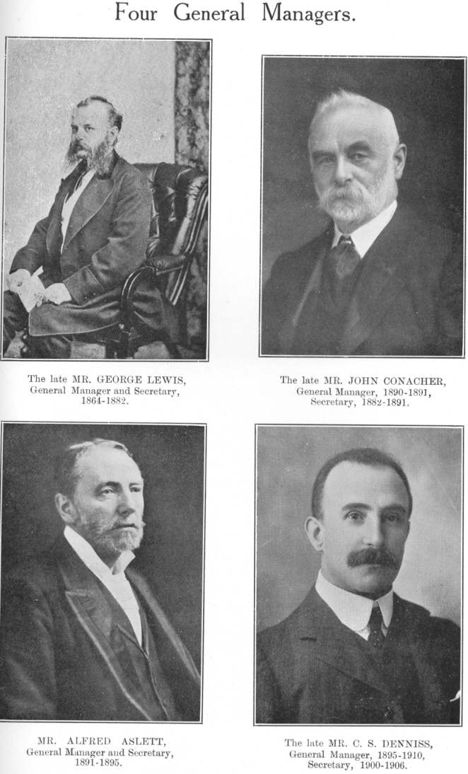 Four General Managers.  The late MR. GEORGE LEWIS, General
Manager and Secretary, 1864-1882.  The late MR. JOHN CONACHER, General
Manager, 1890-1891, Secretary, 1882-1891.  MR. ALFRED ASLETT, General
Manager and Secretary, 1891-1895.  The late MR. C. S. DENNISS, General
Manager, 1895-1910, Secretary, 1900-1906