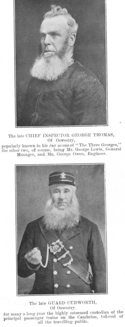 Two famous figures.  The late CHIEF INSPECTOR GEORGE THOMAS, of
Oswestry, popularly known in his day as one of “The Three
Georges,” the other two, of course, being Mr. George Lewis, General
Manager, and Mr. George Owen, Engineer.  The late GUARD CUDWORTH, of
Oswestry, for many a long year the highly esteemed custodian of the
principal passenger trains on the Cambrian, beloved of all the travelling
public