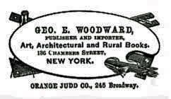 GEO. E. WOODWARD,
PUBLISHER AND IMPORTER, Art, Architectural and Rural Books, 136 Chambers
Street, NEW YORK. ORANGE JUDD CO., 245 Broadway. GEO. E. WOODWARD,
PUBLISHER AND IMPORTER, Art, Architectural and Rural Books, 136 Chambers
Street, NEW YORK. ORANGE