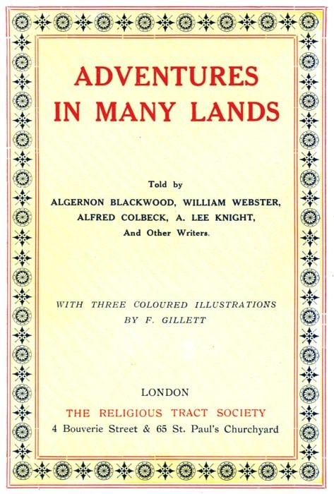 ADVENTURES IN MANY LANDS
Told by ALGERNON BLACKWOOD, WILLIAM WEBSTER, ALFRED COLBECK, A. LEE KNIGHT, And Other Writers.
WITH THREE COLOURED ILLUSTRATIONS BY F. GILLETT LONDON THE RELIGIOUS TRACT SOCIETY
4 Bouverie Street & 65 St. Paul's Churchyard