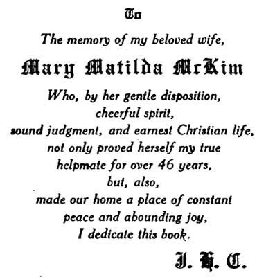 TO The memory of my beloved wife, MARY MATILDA MCKIM Who, by her
gentle disposition, cheerful spirit, sound judgment, and earnest
Christian life, not only proved herself my true helpmate for over 46
years, but, also, made our home a place of constant peac
