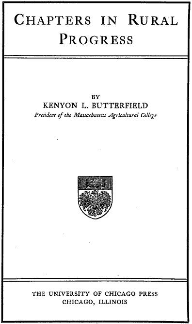 CHAPTERS IN RURAL PROGRESS BY KENYON L. BUTTERFIELD President of the Massachusetts Agricultural College
THE UNIVERSITY OF CHICAGO PRESS CHICAGO, ILLINOIS