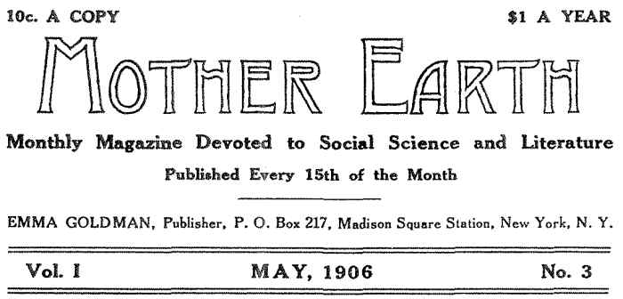 10c. A COPY $1.00 PER YEAR MOTHER EARTH Monthly Magazine Devoted to Social Science and Literature
Published Every 15th of the Month EMMA GOLDMAN, Publisher, P. O. Box 217, Madison Square Station, New York, N. Y. Vol. I MAY, 1906 No. 3