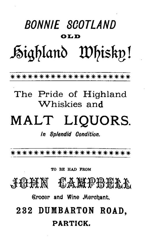 BONNIE SCOTLAND

OLD

HIGHLAND WHISKY!

The Pride of Highland
Whiskies and

MALT LIQUORS.

In Splendid Condition.

TO BE HAD FROM

JOHN CAMPBELL

Grocer and Wine Merchant,

232 DUMBARTON ROAD,
PARTICK.