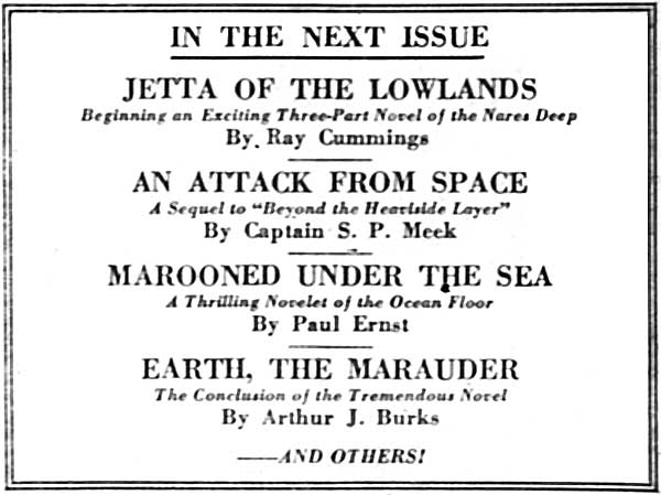 IN THE NEXT ISSUE

JETTA OF THE LOWLANDS
Beginning an Exciting Three-Part Novel of the Nares Deep
By Ray Cummings

AN ATTACK FROM SPACE
A Sequel to "Beyond the Heaviside Layer"
By Captain S. P. Meek

MAROONED UNDER THE SEA
A Thrilling Novelet of the Ocean Floor
By Paul Ernst

EARTH, THE MARAUDER
The Conclusion of the Tremendous Novel
By Arthur J. Burks

——AND OTHERS!