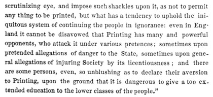Text reads: scrutinizing eye, and impose such shackles upon it, as
not to permit any thing to be printed, but what has a tendency to uphold
the iniquitous system of continuing the people in ignorance: even in
England it cannot be disavowed that Printing has many and powerful
opponents, who attack it under various pretences; sometimes upon
pretended allegations of danger to the State, sometimes upon general
allegations of injuring Society by its licentiousness; and there are
some persons, even, so unblushing as to declare their aversion to
Printing, upon the ground that it is dangerous to give a too extended
education to the lower classes of the people.”