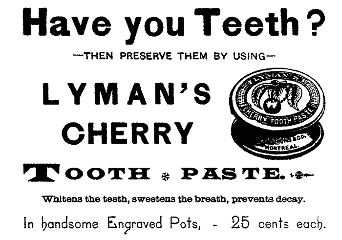 Have you Teeth?--THEN PRESERVE THEM BY USING--LYMAN'S CHERRY TOOTH PASTE. Whitens the teeth, sweetens the breath, prevents decay.
In handsome Engraved Pots,--25 cents each.