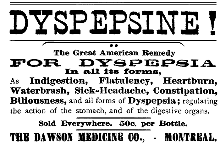 DYSPEPSINE!
The Great American Remedy
FOR DYSPEPSIA
In all its forms, As Indigestion, Flatulency, Heartburn,
Waterbrash, Sick-Headache, Constipation,
Biliousness, and all forms of Dyspepsia; regulating
the action of the stomach, and of the digestive organs.
Sold Everywhere. 50c. per Bottle. THE DAWSON MEDICINE CO.,—MONTREAL.