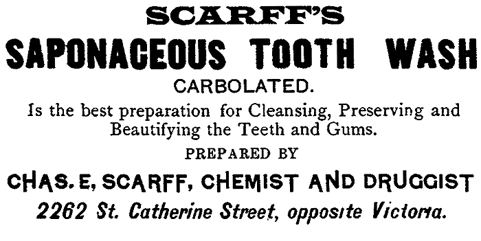 SCARFF'S SAPONACEOUS TOOTH WASH CARBOLATED. Is the best preparation for Cleansing, Preserving and
Beautifying the Teeth and Gums. PREPARED BY CHAS. E, SCARFF, CHEMIST AND DRUGGIST 2262 St. Catherine Street, opposite Victoria.