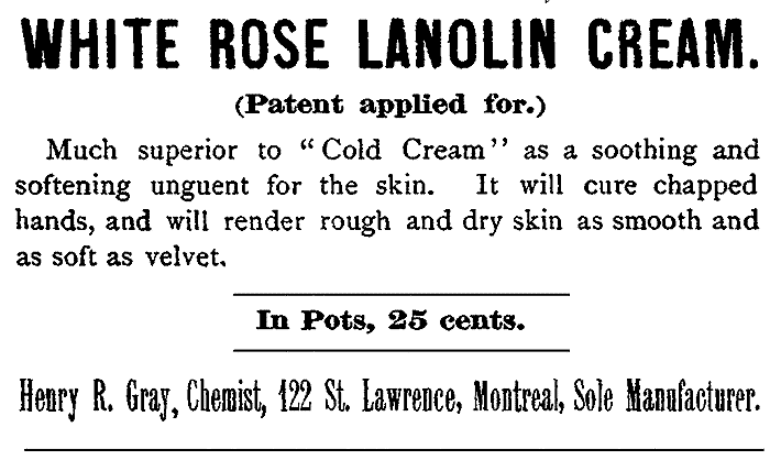 WHITE ROSE LANOLIN CREAM. (Patent applied for.)
Much superior to "Cold Cream" as a soothing and
softening unguent for the skin. It will cure chapped
hands, and will render rough and dry skin as smooth and
as soft as velvet. In Pots, 25 cents. Henry R. Gray, Chemist, 122 St. Lawrence, Montreal, Sole Manufacturer.