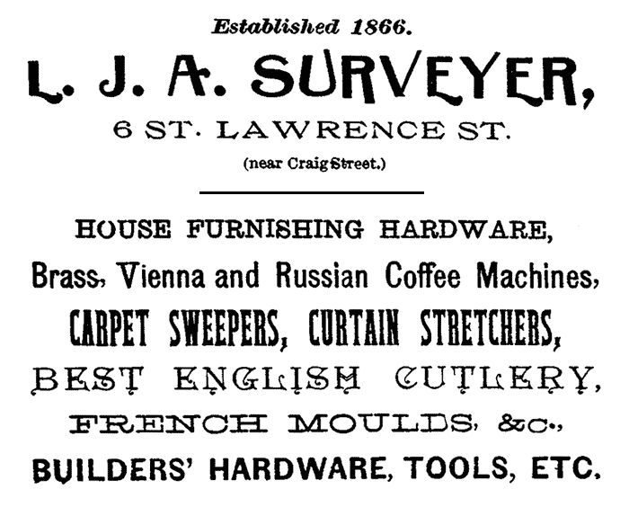 Established 1866.
L. J. A. SURVEYER, 6 ST. LAWRENCE ST. (near Craig Street.)
HOUSE FURNISHING HARDWARE, Brass, Vienna and Russian Coffee Machines,
CARPET SWEEPERS, CURTAIN STRETCHERS, BEST ENGLISH CUTLERY, FRENCH MOULDS,
&c., BUILDERS' HARDWARE, TOOLS, ETC.