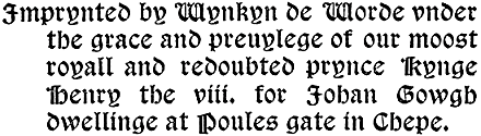 Imprynted by Wynkyn de Worde vnder the grace and preuylege of our moost royall and redoubted prynce Kynge Henry the viii. for Johan Gowgh dwellinge at Poules gate in Chepe.