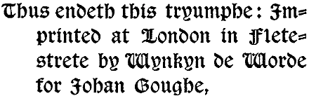 Thus endeth this tryumphe: Imprinted at London in Flete-strete by Wynkyn de Worde for Johan Goughe,