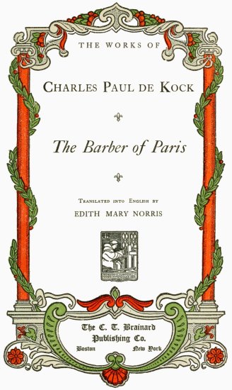 THE WORKS OF
Charles Paul de Kock;
The Barber of Paris;
Translated into English by
EDITH MARY NORRIS;
The C. T. Brainard
Publishing Co.;
Boston New York