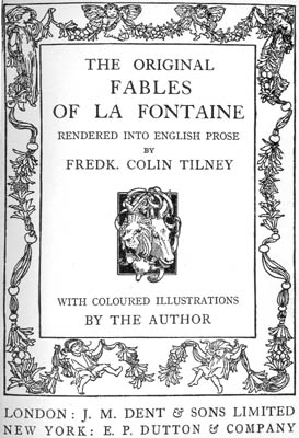 THE ORIGINAL FABLES OF LA FONTAINE
RENDERED INTO ENGLISH PROSE BY FREDK. COLIN TILNEY
WITH COLOURED ILLUSTRATIONS BY THE AUTHOR
LONDON: J.M. DENT & SONS LIMITED NEW YORK: E.P. DUTTON & COMPANY