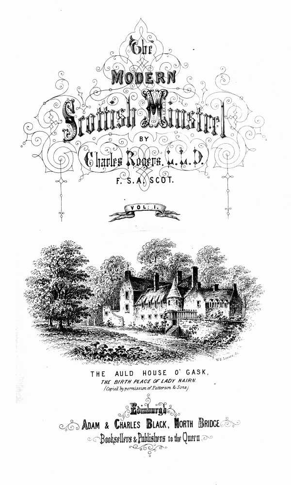 THE
MODERN SCOTTISH MINSTREL;
BY
CHARLES ROGERS, LL.D.
F.S.A. SCOT.
VOL. I.

THE AULD HOUSE O' GASK.
_THE BIRTH PLACE OF LADY NAIRN._
_(Copied by permission of Patterson & Sons)_

EDINBURGH:
ADAM & CHARLES BLACK, NORTH BRIDGE,
BOOKSELLERS AND PUBLISHERS TO THE QUEEN.