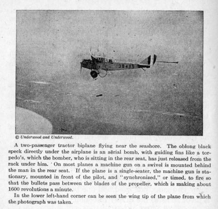 A two-passenger tractor biplane flying near the seashore.  The oblong black speck directly under the airplane is an arial bomb, with guiding fins like a torpedo's, which the bomber, who is sitting in the rear seat, has just released from the rack under him. On most planes a machine gun on a swivel is mounted behind the man in the rear seat.  If the plane is a single-seater, the machine gun is stationary, mounted in front of the pilot, and "synchronized," or timed, to fire so that the bullets pass between the blades of the propeller, which is making about 1600 revolutions a minute.  In the lower left-hand corner can be seen the wing tip of the plane from which the photograph was taken.