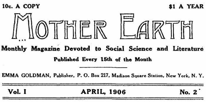 10c. A COPY $1.00 PER YEAR Mother Earth Monthly Magazine Devoted to Social Science and Literature
Published Every 15th of the Month EMMA GOLDMAN, Publisher, P. O. Box 217, Madison Square Station, New York, N. Y. Vol. I APRIL, 1906 No. 2