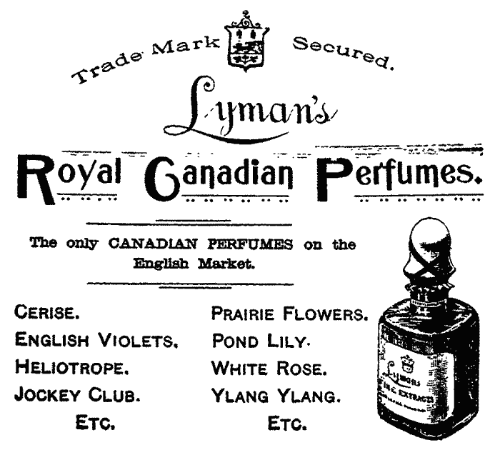 Trade Mark Secured. Lyman's Royal Canadian Perfumes.
The only CANADIAN PERFUMES on the English Market.
Cerise. English Violets. Heliotrope. Jockey Club. Prairie Flowers.
Pond Lily. White Rose. Ylang Ylang. Etc.