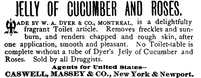 JELLY OF CUCUMBER AND ROSES.
MADE BY W. A. DYER & CO., MONTREAL, is a delightfully
fragrant Toilet article. Removes freckles and sunburn,
and renders chapped and rough skin, after
one application, smooth and pleasant. No Toilet-table is
complete without a tube of Dyer's Jelly of Cucumber and
Roses. Sold by all Druggists. Agents for United States—
CASWELL, MASSEY & CO., New York & Newport.