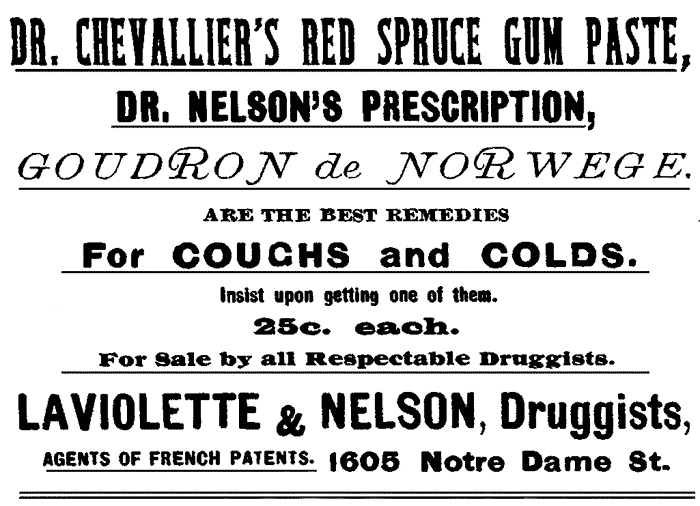 DR. CHEVALLIER'S RED SPRUCE GUM PASTE, DR. NELSON'S PRESCRIPTION,
GOUDRON de NORWEGE. ARE THE BEST REMEDIES For COUGHS and COLDS.
Insist upon getting one of them. 25c. each. For Sale by all Respectable Druggists.
LAVIOLETTE & NELSON, Druggists, AGENTS OF FRENCH PATENTS. 1605 Notre Dame St.