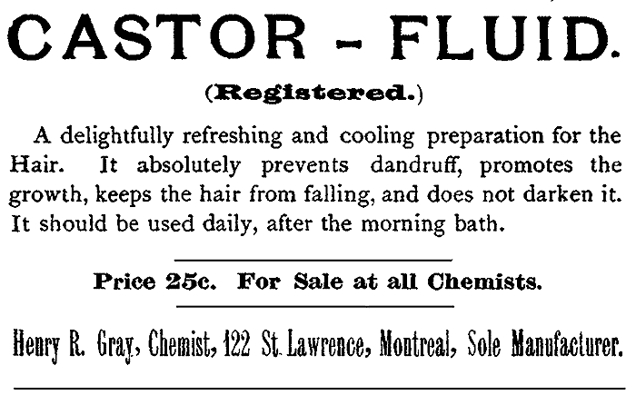 CASTOR-FLUID. (Registered.) A delightfully refreshing and cooling preparation for the
Hair. It absolutely prevents dandruff, promotes the
growth, keeps the hair from falling, and does not darken it.
It should be used daily, after the morning bath.
Price 25c. For Sale at all Chemists.
Henry R. Gray, Chemist, 122 St. Lawrence, Montreal, Sole Manufacturer.