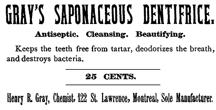GRAY'S SAPONACEOUS DENTIFRICE. Antiseptic. Cleansing. Beautifying.
Keeps the teeth free from tartar, deodorizes the breath,
and destroys bacteria. 25 CENTS.
Henry R. Gray, Chemist. 122 St. Lawrence, Montreal, Sole Manufacturer.