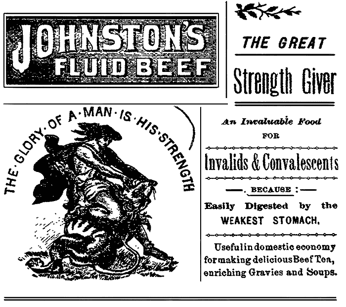 JOHNSTON'S FLUID BEEF
THE GLORY OF A MAN IS HIS STRENGTH
THE GREAT Strength Giver
An Invaluable Food FOR Invalids & Convalescents
BECAUSE: Easily Digested by the WEAKEST STOMACH. Useful in domestic economy
for making delicious Beef Tea, enriching Gravies and Soups.