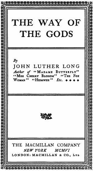 THE WAY OF THE GODS
By JOHN LUTHER LONG
Author of "Madame Butterfly"
"Miss Cherry Blossom" "The Fox Woman"
"Heimweh" Etc. * * * *
THE MACMILLAN COMPANY
NEW YORK MCMVI
LONDON: MACMILLAN & CO., Ltd.