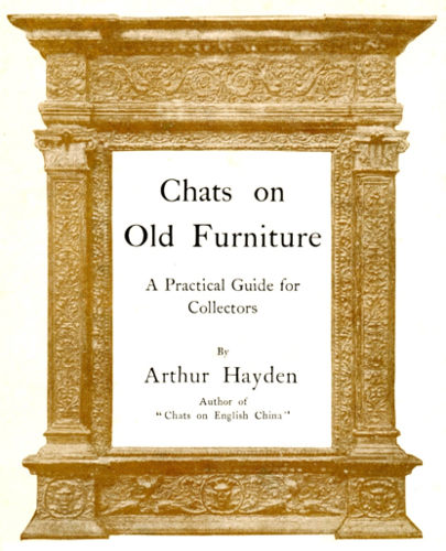Chats on<br />
Old Furniture</p>
<p>A Practical Guide for<br />
Collectors</p>
<p>By</p>
<p>Arthur Hayden</p>
<p>Author of<br />
"Chats on English China"</p>
<p>LONDON: T. FISHER UNWIN<br />
1 ADELPHI TERRACE. MCMVI