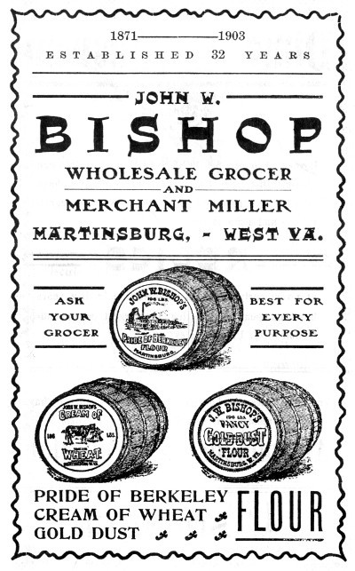 1871-1903
ESTABLISHED 32 YEARS
JOHN W. BISHOP
WHOLESALE GROCER AND MERCHANT MILLER
MARTINSBURG,—WEST VA.
ASK YOUR GROCER
BEST FOR EVERY PURPOSE
PRIDE OF BERKELEY
CREAM OF WHEAT
GOLD DUST FLOUR