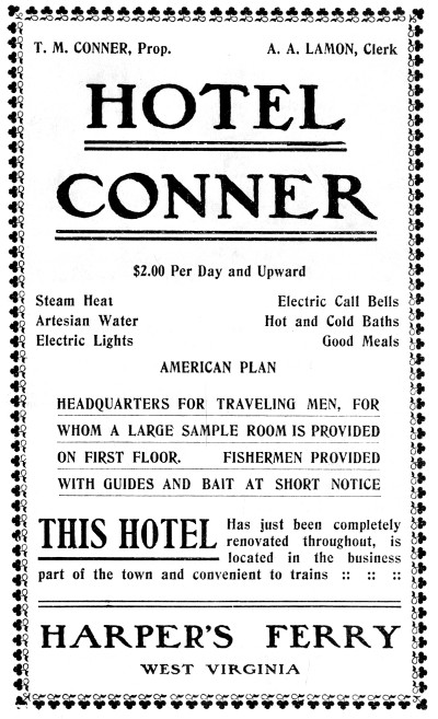 T. M. CONNER, Prop.
A. A. LAMON, Clerk

HOTEL CONNER

$2.00 Per Day and Upward

Steam Heat
Artesian Water
Electric Lights
Electric Call Bells
Hot and Cold Baths
Good Meals
AMERICAN PLAN

HEADQUARTERS FOR TRAVELING MEN, FOR
WHOM A LARGE SAMPLE ROOM IS PROVIDED
ON FIRST FLOOR. FISHERMEN PROVIDED
WITH GUIDES AND BAIT AT SHORT NOTICE

THIS HOTEL Has just been completely renovated throughout, is located
in the business part of the town and convenient to trains :: :: ::

HARPER'S FERRY
WEST VIRGINIA