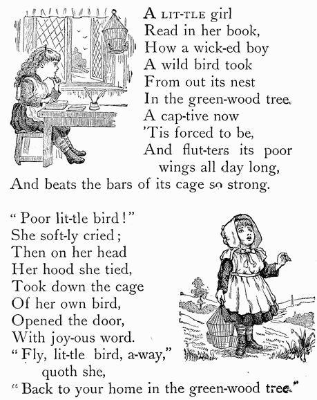 A LIT-TLE girl
Read in her book,
How a wick-ed boy
A wild bird took
From out its nest
In the green-wood tree.
A cap-tive now
'Tis forced to be,
And flut-ters its poor
  wings all day long,
And beats the bars of its cage so strong.

"Poor lit-tle bird!"
She soft-ly cried;
Then on her head
Her hood she tied,
Took down the cage
Of her own bird,
Opened the door,
With joy-ous word.
"Fly, lit-tle bird, a-way,"
  quoth she,
"Back to your home in the green-wood tree."