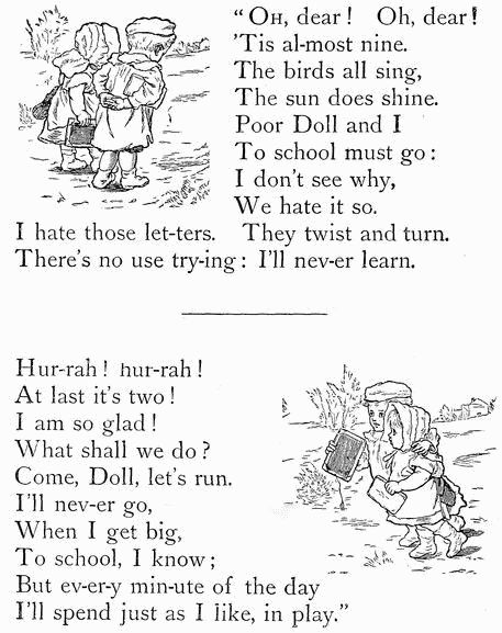 "OH, dear! Oh, dear!
'Tis al-most nine.
The birds all sing,
The sun does shine.
Poor Doll and I
To school must go:
I don't see why,
We hate it so.
I hate those let-ters. They twist and turn.
There's no use try-ing: I'll nev-er learn.

Hur-rah! hur-rah!
At last it's two!
I am so glad!
What shall we do?
Come, Doll, let's run.
I'll nev-er go,
When I get big,
To school, I know;
But ev-er-y min-ute of the day
I'll spend just as I like, in play."