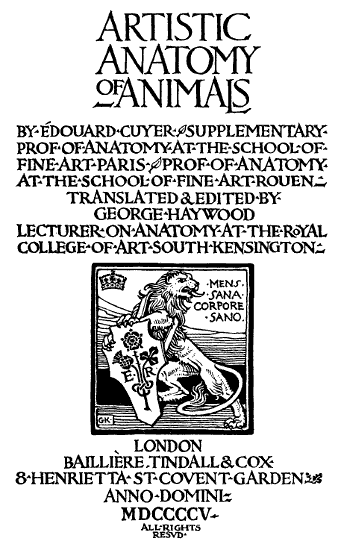 ARTISTIC·ANATOMY·OF·ANIMALS·
BY·ÉDOUARD·CUYER·
SUPPLEMENTARY·PROF·OF·ANATOMY·AT·THE·SCHOOL·OF·
FINE·ART·PARIS·
PROF·OF·ANATOMY·
AT·THE·SCHOOL·OF·FINE ART ROUEN·
TRANSLATED & EDITED·BY·
GEORGE·HAYWOOD·
LECTURER·ON·ANATOMY·AT·THE·ROYAL·
COLLEGE·OF·ART·SOUTH KENSINGTON··
LONDON·
BAILLIÈRE, TINDALL & COX·
8·HENRIETTA·ST·COVENT·GARDEN·
ANNO·DOMINI·
MDCCCCV·
ALL·RIGHTS·
RESVD