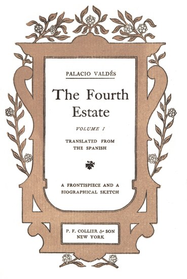 title page

PALACIO VALDS

The Fourth

Estate

VOLUME I

TRANSLATED FROM
THE SPANISH

A FRONTISPIECE AND A
BIOGRAPHICAL SKETCH

P. F. COLLIER & SON
NEW YORK