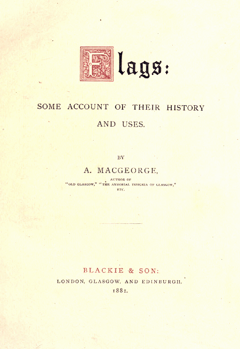 Flags:

SOME ACCOUNT OF THEIR HISTORY
AND USES.

BY
A. MACGEORGE,

AUTHOR OF
"OLD GLASGOW," "THE ARMORIAL INSIGNIA OF GLASGOW,"
ETC.

BLACKIE & SON:
LONDON, GLASGOW, AND EDINBURGH.
1881.