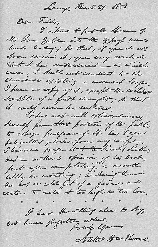 Lenox, January 27. 1851
Dear Fields,

I intend to put the House of
the Seven Gables into the express man's
hands to-day; so that, if you do not
soon receive it, you may conclude
that it has miscarried—in which
case, I shall not consent to the
Universe existing a moment longer.
I have no copy of it, except the wildest
scribble of a first draught; so that
it could never be restored.

It has met with extraordinary
success from that portion of the public
to whose judgement it has been
submitted, viz. from my wife.
I likewise prefer it to the Scarlet Letter;
but an author's opinion of his book,
just after completing it, is worth
little or nothing; he being then in
the hot or cold fit of a fever, and
certain to rate it too high or too low.

I had something else to say,
but have forgotten what.

Truly Yours,
Nathn Hawthorne.