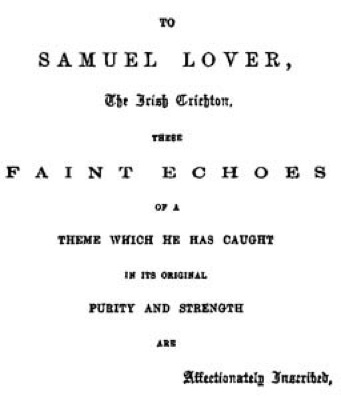 TO SAMUEL
LOVER, The Irish Crichton, THESE FAINT ECHOES OF A THEME WHICH HE HAS
CAUGHT IN ITS ORIGINAL PURITY AND STRENGTH ARE Affectionately
Inscribed.