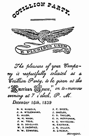 COTILLION PARTY.

The pleasure of your Company
is respectfully solicited at a
Cotillion Party, to be given at the
"American House", on to-morrow
evening at 7 o'clock, P. M.

  December 16th, 1839

    M. H. RIDGELY,
    J. A. M'CLENNAND,
    R. ALLEN,
    N. H. WASH,
    F. W. TOLD,
    G. A. DOUGLASS,
    W. S. PRENTICE,
    N. W. EDWARDS,
    J. E. SPEED,
    J. SHIELDS,
    E. D. TAYLOR,
    E. H. MERRYMAN,
    N. E. WHITESIDE,
    M. EASTHAM,
    J. R. DILLER,
    A. LINCOLN,
            Managers.