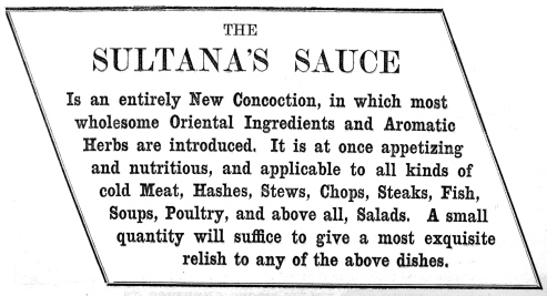 THE SULTANA’S SAUCE

Is an entirely New Concoction, in which most wholesome Oriental
Ingredients and Aromatic Herbs are introduced. It is at once appetizing
and nutritious, and applicable to all kinds of cold Meat, Hashes, Stews,
Chops, Steaks, Fish, Soups, Poultry, and above all, Salads. A small
quantity will suffice to give a most exquisite relish to any of the
above dishes.