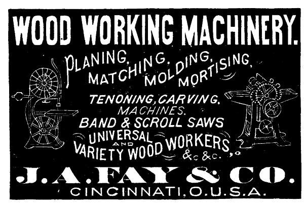 [Illustration: WOOD WORKING MACHINERY.
PLANING, MATCHING, MOLDING, MORTISING,
TENONING, CARVING,
MACHINES.
BAND & SCROLL SAWS
UNIVERSAL
AND
VARIETY WOOD WORKERS,
&.c &.c.
 J. A. FAY & CO.
CINCINNATI, O.U.S.A.]