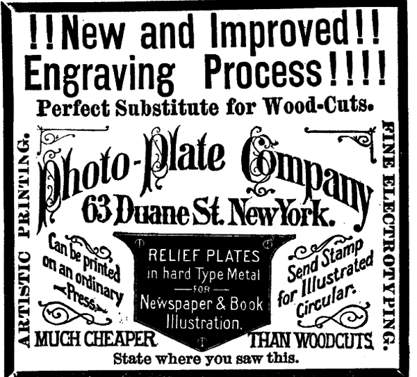 [Illustration:!!New and Improved!!
    Engraving Process!!!!
    Perfect Substitute for Wood-Cuts.
    Photo-Plate Company
    63 Duane St. New York.
    Can be printed on an ordinary Press.
    RELIEF PLATES in hard Type Metal FOR Newspaper & Book Illustration.
    Send Stamp for Illustrated Circular.
    MUCH CHEAPER THAN WOODCUTS.
    ARTISTIC PRINTING.
    FINE ELECTROTYPING.
    State where you saw this. ]