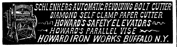 [Illustration: SCHLENKERS AUTOMATIC REVOLVING BOLT CUTTER
DIAMOND SELF CLAMP PAPER CUTTER
HOWARD'S SAFETY ELEVATORS
HOWARD'S PARALLEL VISE
HOWARD IRON WORKS BUFFALO N. Y.]