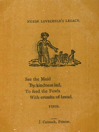 NURSE LOVECHILD’S LEGACY. See the Maid By kindness led, To feed the Fowls With crumbs of bread. FINIS. J. Catnach, Printer.