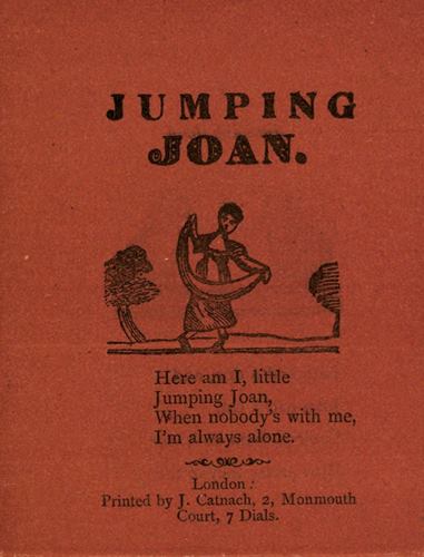 JUMPING JOAN. Here am I, little Jumping Joan, When nobody’s with me, I’m always alone. London: Printed by J. Catnach, 2, Monmouth Court, 7 Dials.