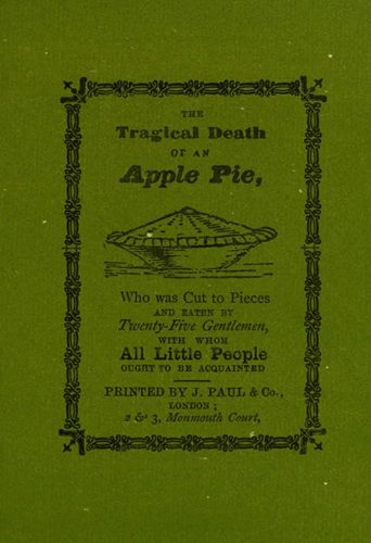 THE Tragical Death OF AN Apple Pie, Who was Cut to Pieces AND EATEN BY Twenty-Five Gentlemen, WITH WHOM All Little People OUGHT TO BE ACQUAINTED PRINTED BY J. PAUL & Co., LONDON; 2 & 3, Monmouth Court.